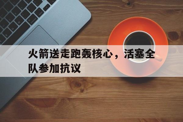 半岛体育竞技-火箭送走跑轰核心，活塞全队参加抗议的简单介绍